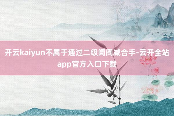 开云kaiyun不属于通过二级阛阓减合手-云开全站app官方入口下载