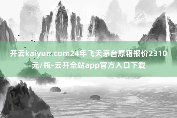 开云kaiyun.com24年飞天茅台原箱报价2310元/瓶-云开全站app官方入口下载