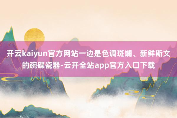 开云kaiyun官方网站一边是色调斑斓、新鲜斯文的碗碟瓷器-云开全站app官方入口下载