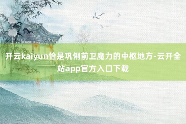 开云kaiyun恰是巩俐前卫魔力的中枢地方-云开全站app官方入口下载