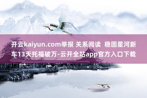 开云kaiyun.com举报 关系阅读  稳固星河新车13天托福破万-云开全站app官方入口下载