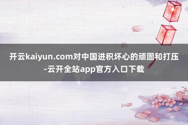 开云kaiyun.com对中国进积坏心的顽固和打压-云开全站app官方入口下载