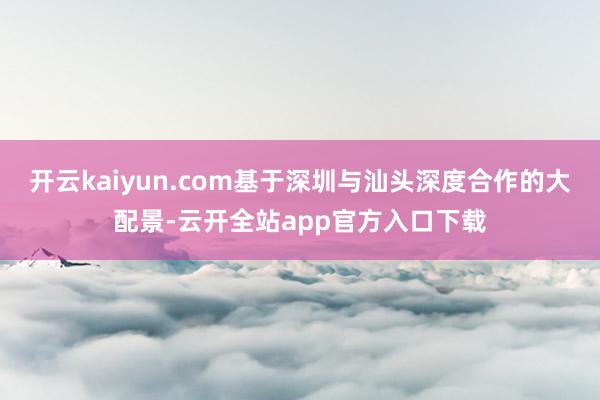 开云kaiyun.com基于深圳与汕头深度合作的大配景-云开全站app官方入口下载