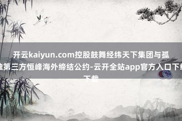 开云kaiyun.com控股鼓舞经纬天下集团与孤独第三方恒峰海外缔结公约-云开全站app官方入口下载