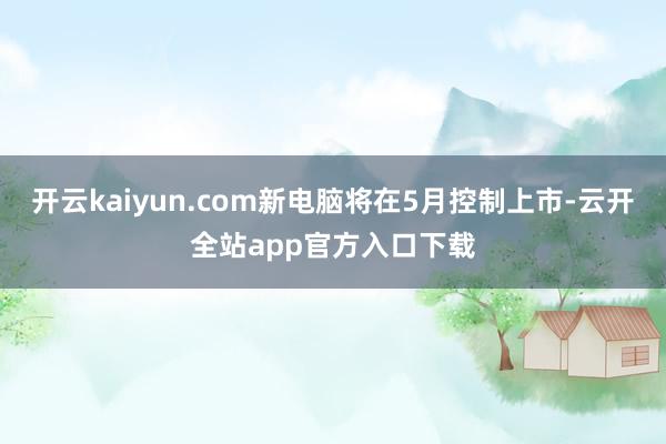 开云kaiyun.com新电脑将在5月控制上市-云开全站app官方入口下载