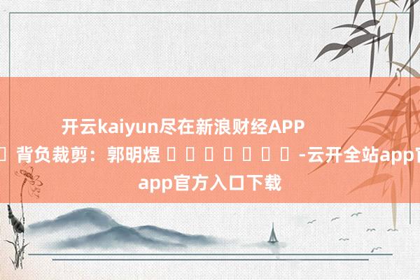 开云kaiyun尽在新浪财经APP            						背负裁剪：郭明煜 							-云开全站app官方入口下载