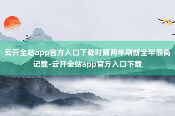 云开全站app官方入口下载时隔两年刷新全年最高记载-云开全站app官方入口下载