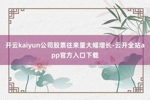 开云kaiyun公司股票往来量大幅增长-云开全站app官方入口下载