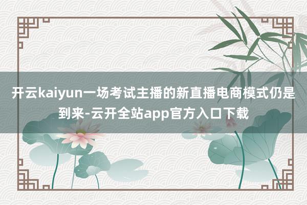 开云kaiyun一场考试主播的新直播电商模式仍是到来-云开全站app官方入口下载