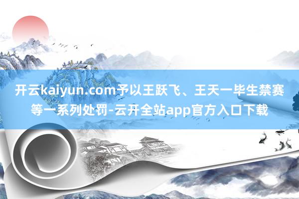 开云kaiyun.com予以王跃飞、王天一毕生禁赛等一系列处罚-云开全站app官方入口下载