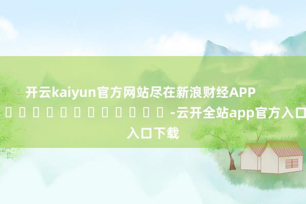 开云kaiyun官方网站尽在新浪财经APP            													-云开全站app官方入口下载