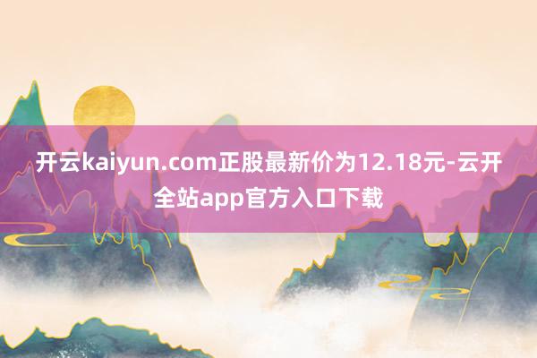 开云kaiyun.com正股最新价为12.18元-云开全站app官方入口下载