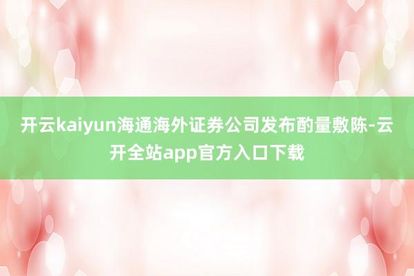 开云kaiyun海通海外证券公司发布酌量敷陈-云开全站app官方入口下载