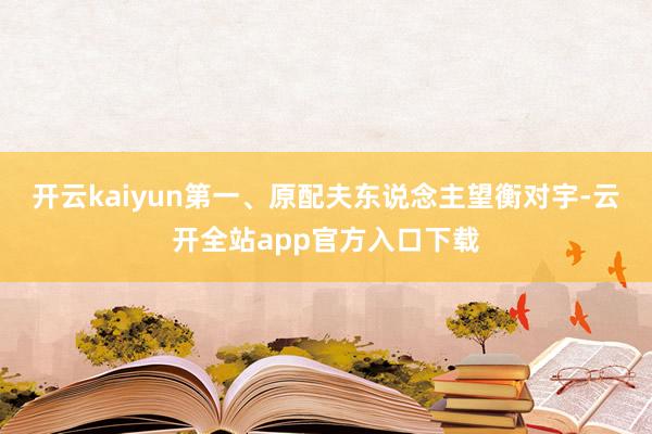 开云kaiyun第一、原配夫东说念主望衡对宇-云开全站app官方入口下载