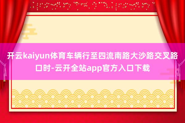 开云kaiyun体育车辆行至四流南路大沙路交叉路口时-云开全站app官方入口下载