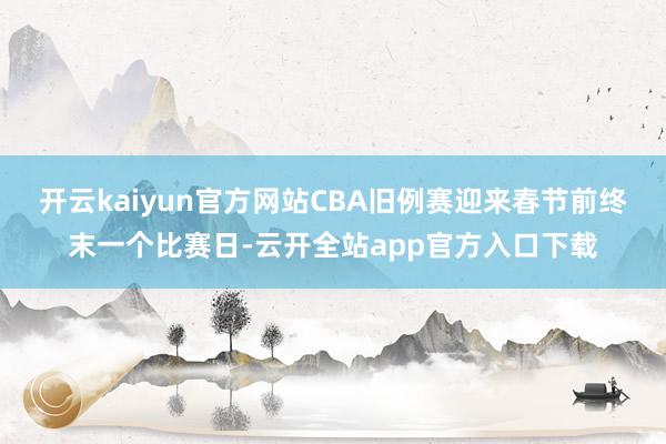 开云kaiyun官方网站CBA旧例赛迎来春节前终末一个比赛日-云开全站app官方入口下载