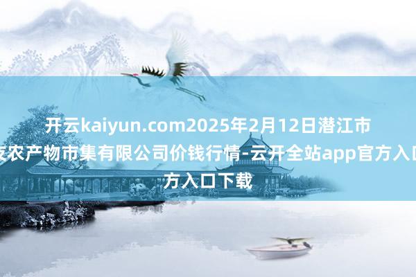 开云kaiyun.com2025年2月12日潜江市四季友农产物市集有限公司价钱行情-云开全站app官方入口下载