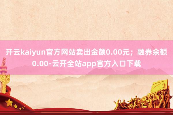 开云kaiyun官方网站卖出金额0.00元；融券余额0.00-云开全站app官方入口下载