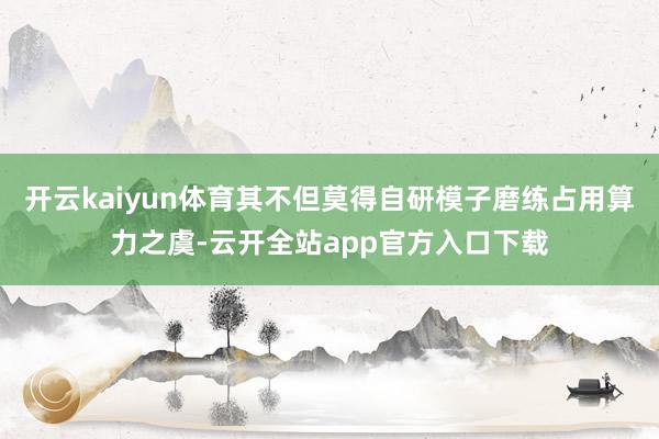 开云kaiyun体育其不但莫得自研模子磨练占用算力之虞-云开全站app官方入口下载